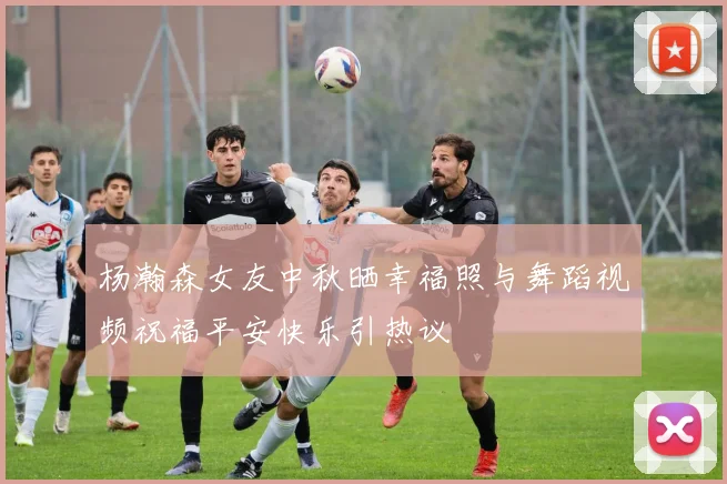 杨瀚森女友中秋晒幸福照与舞蹈视频祝福平安快乐引热议