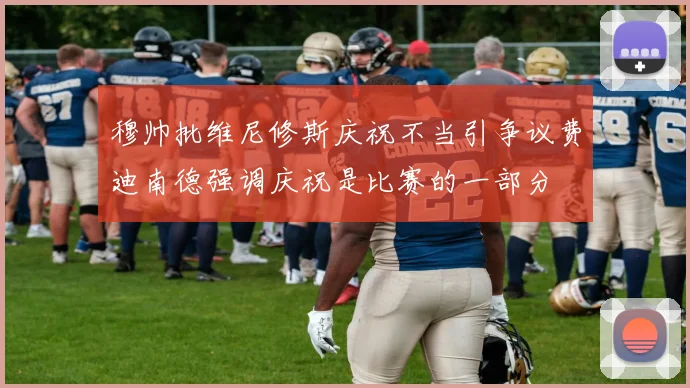 穆帅批维尼修斯庆祝不当引争议费迪南德强调庆祝是比赛的一部分