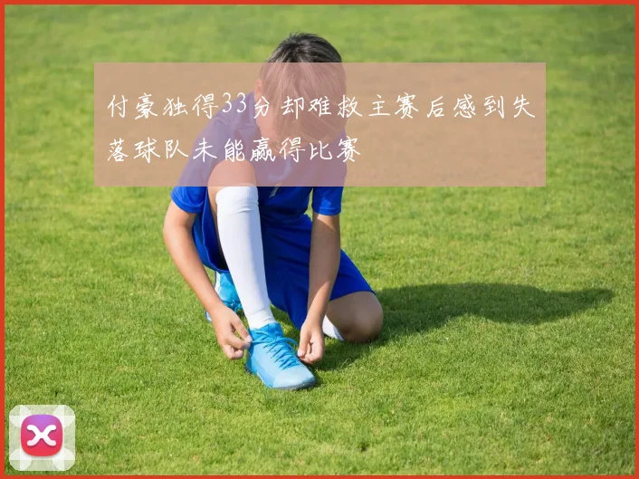 付豪独得33分却难救主赛后感到失落球队未能赢得比赛