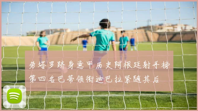 劳塔罗跻身意甲历史阿根廷射手榜第四名巴蒂领衔迪巴拉紧随其后