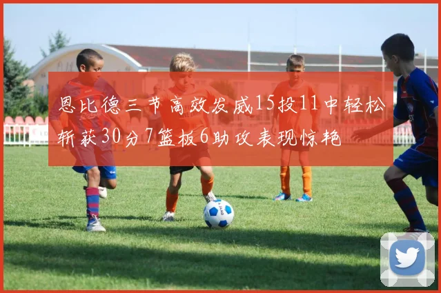 恩比德三节高效发威15投11中轻松斩获30分7篮板6助攻表现惊艳