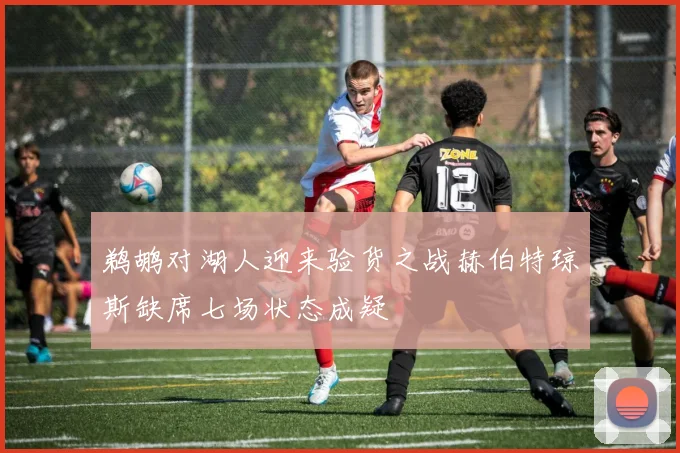 鹈鹕对湖人迎来验货之战赫伯特琼斯缺席七场状态成疑