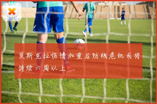 莫斯克拉伤情加重后防线危机或将持续六周以上