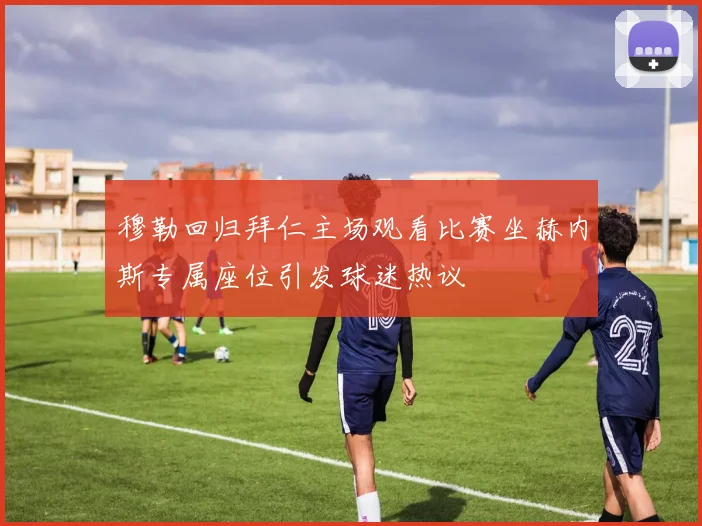 穆勒回归拜仁主场观看比赛坐赫内斯专属座位引发球迷热议