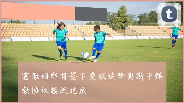 富勒姆即将签下曼城边锋奥斯卡鲍勃协议接近达成