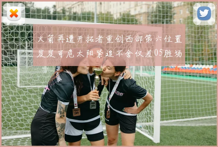 火箭再遭开拓者重创西部第六位置岌岌可危太阳紧追不舍仅差05胜场