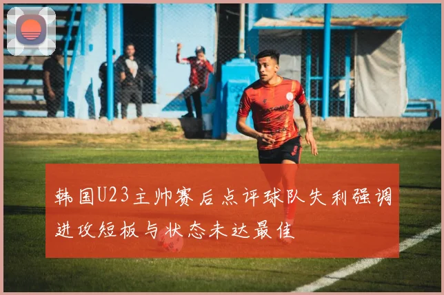 韩国U23主帅赛后点评球队失利强调进攻短板与状态未达最佳