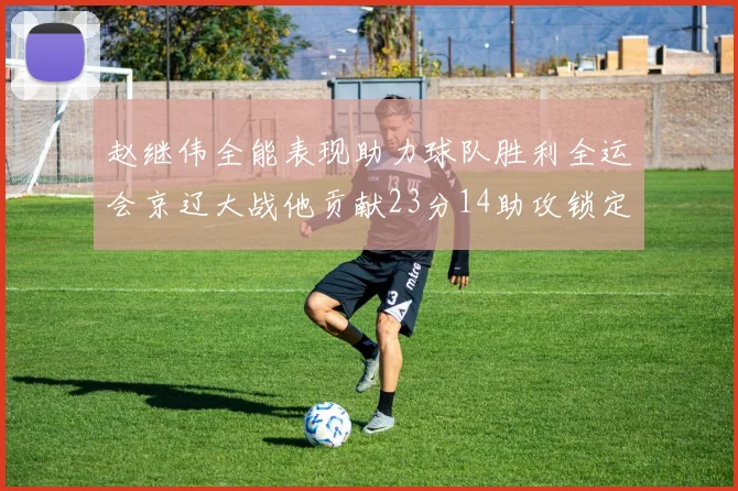 赵继伟全能表现助力球队胜利全运会京辽大战他贡献23分14助攻锁定胜局