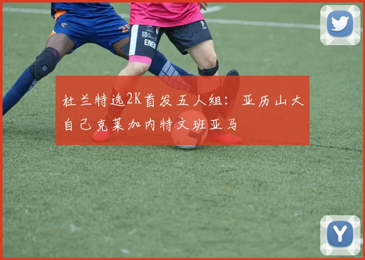 杜兰特选2K首发五人组：亚历山大自己克莱加内特文班亚马