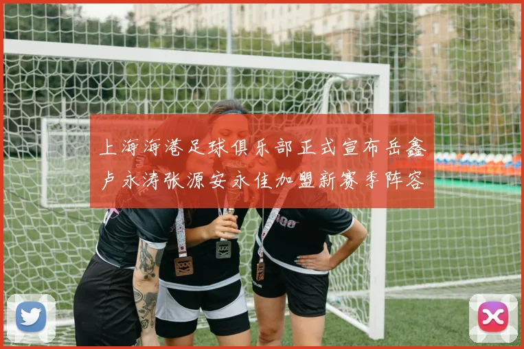 上海海港足球俱乐部正式宣布岳鑫卢永涛张源安永佳加盟新赛季阵容更新