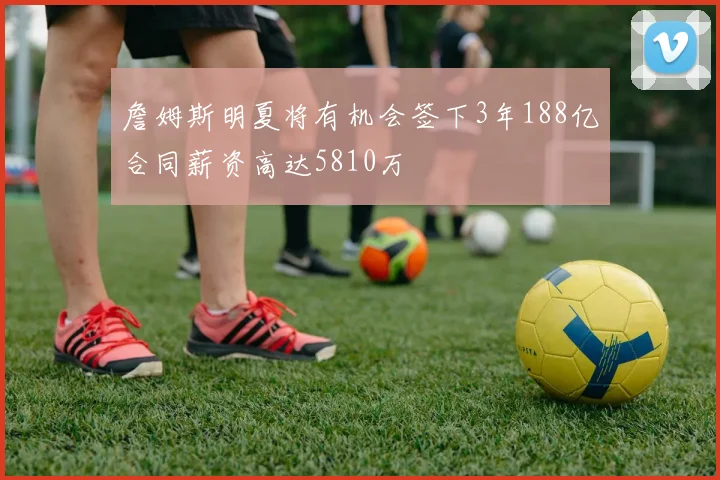 詹姆斯明夏将有机会签下3年188亿合同薪资高达5810万