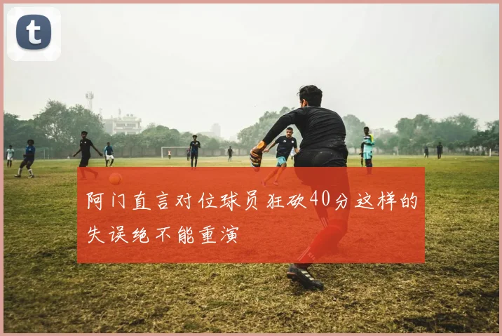 阿门直言对位球员狂砍40分这样的失误绝不能重演