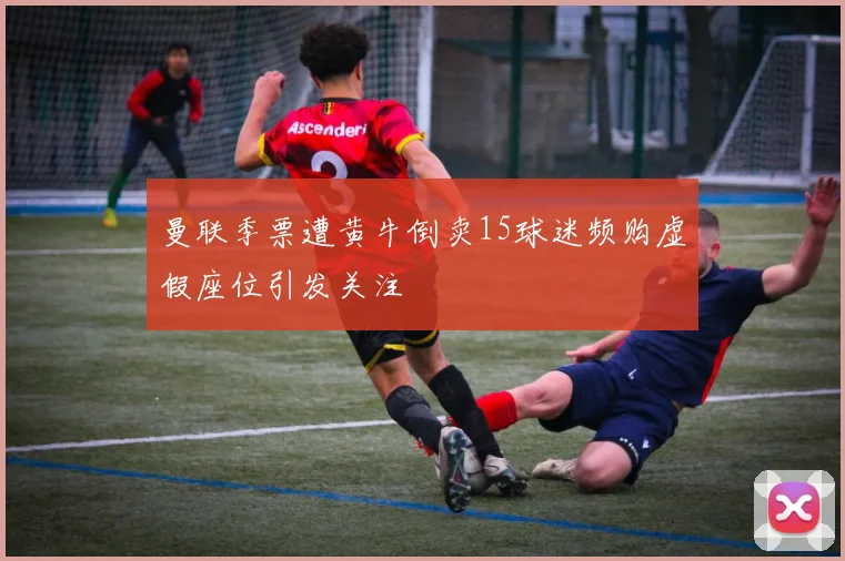 曼联季票遭黄牛倒卖15球迷频购虚假座位引发关注