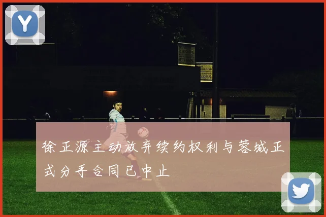 徐正源主动放弃续约权利与蓉城正式分手合同已中止