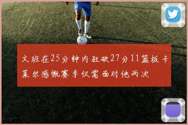 文班在25分钟内狂砍27分11篮板卡莱尔感慨赛季仅需面对他两次