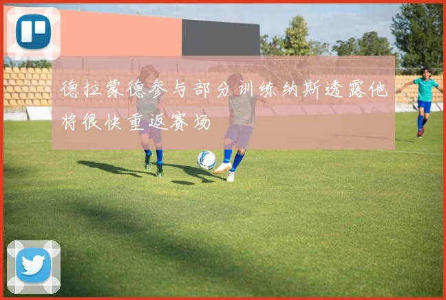 德拉蒙德参与部分训练纳斯透露他将很快重返赛场