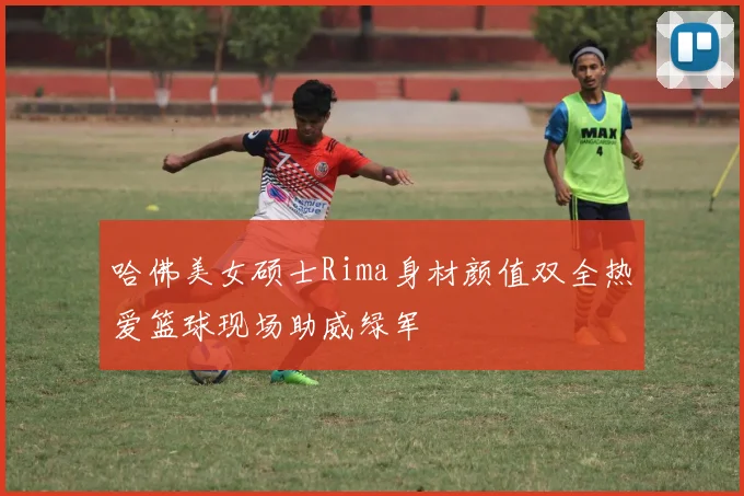 哈佛美女硕士Rima身材颜值双全热爱篮球现场助威绿军