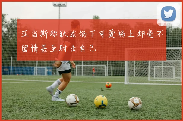 亚当斯称狄龙场下可爱场上却毫不留情甚至肘击自己