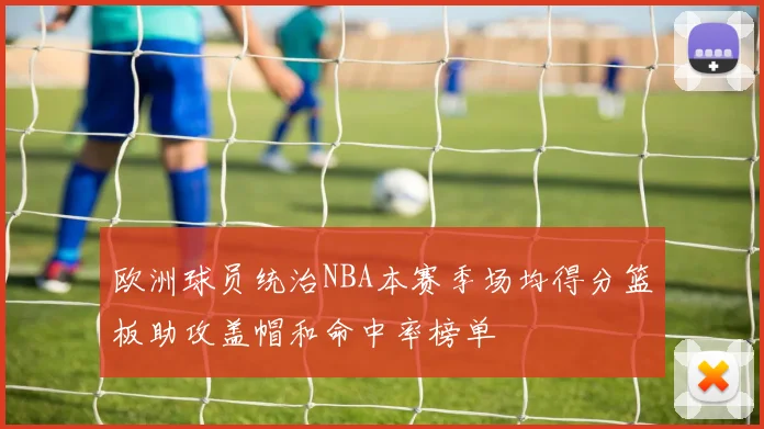 欧洲球员统治NBA本赛季场均得分篮板助攻盖帽和命中率榜单