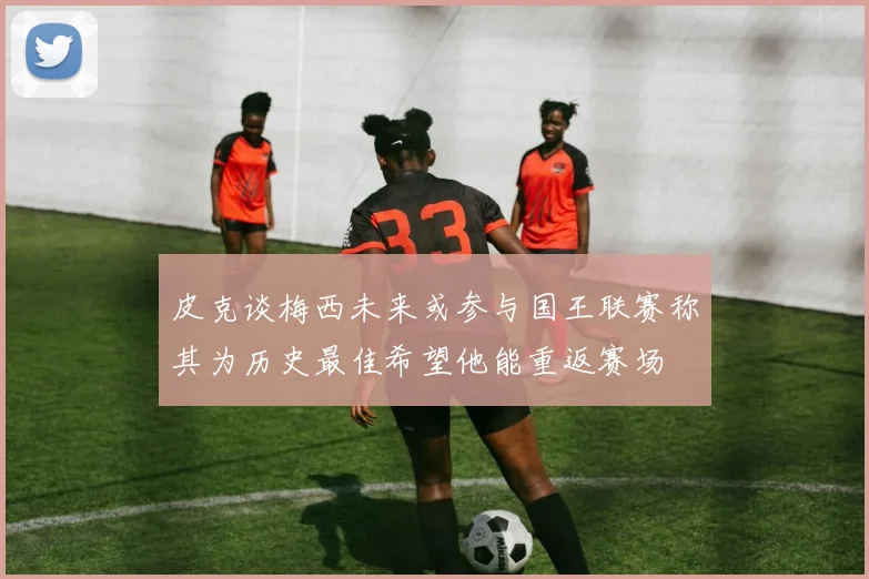 皮克谈梅西未来或参与国王联赛称其为历史最佳希望他能重返赛场