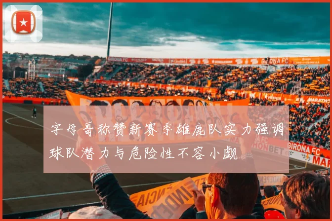 字母哥称赞新赛季雄鹿队实力强调球队潜力与危险性不容小觑