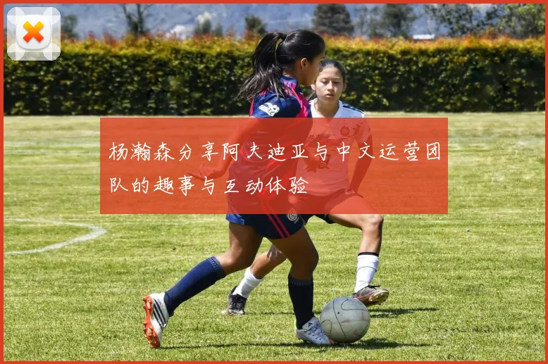 杨瀚森分享阿夫迪亚与中文运营团队的趣事与互动体验