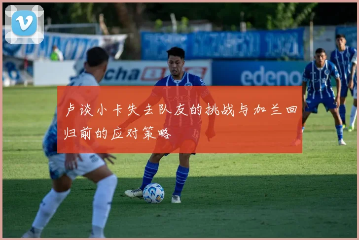 卢谈小卡失去队友的挑战与加兰回归前的应对策略