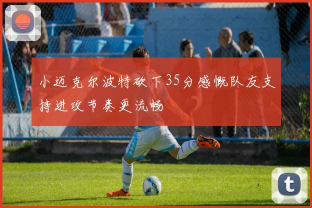 小迈克尔波特砍下35分感慨队友支持进攻节奏更流畅