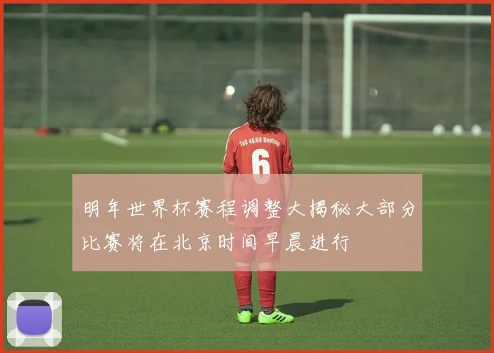 明年世界杯赛程调整大揭秘大部分比赛将在北京时间早晨进行