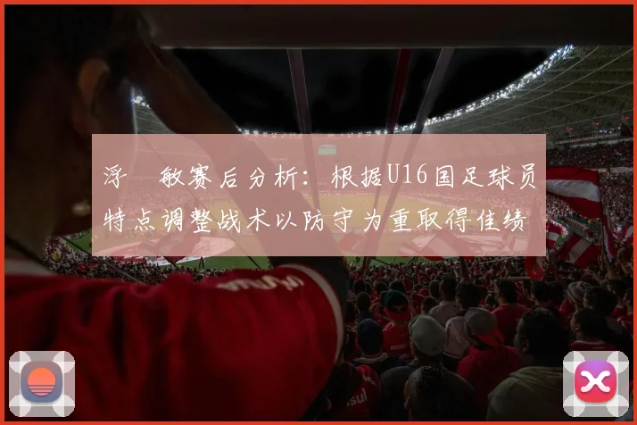 浮嶋敏赛后分析：根据U16国足球员特点调整战术以防守为重取得佳绩