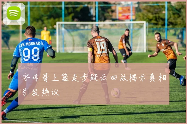 字母哥上篮走步疑云回放揭示真相引发热议