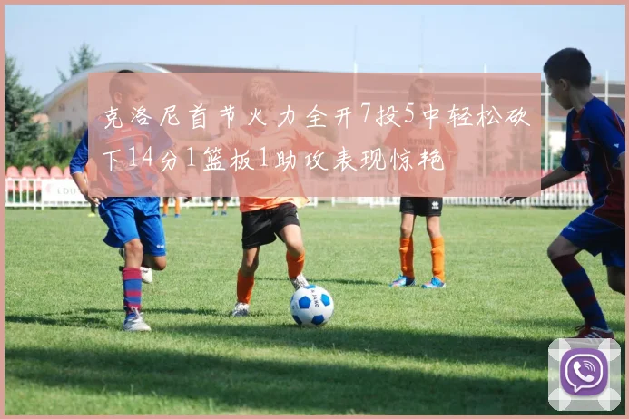 克洛尼首节火力全开7投5中轻松砍下14分1篮板1助攻表现惊艳