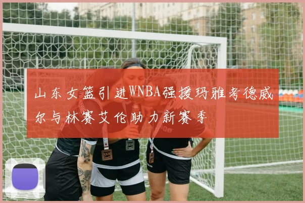 山东女篮引进WNBA强援玛雅考德威尔与林赛艾伦助力新赛季