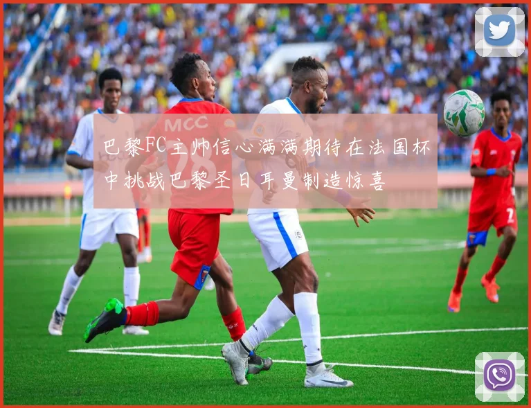 巴黎FC主帅信心满满期待在法国杯中挑战巴黎圣日耳曼制造惊喜