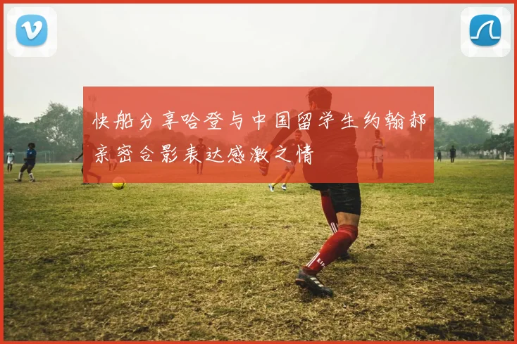 快船分享哈登与中国留学生约翰郝亲密合影表达感激之情
