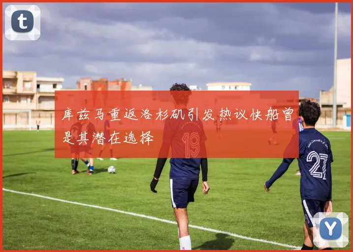 库兹马重返洛杉矶引发热议快船曾是其潜在选择