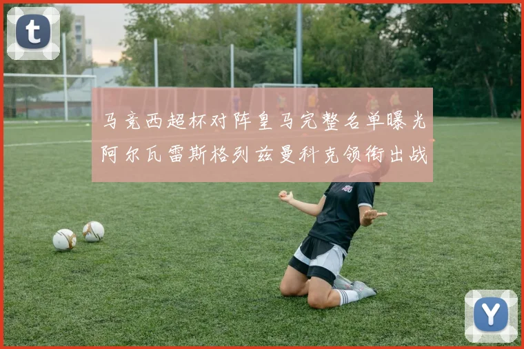 马竞西超杯对阵皇马完整名单曝光阿尔瓦雷斯格列兹曼科克领衔出战