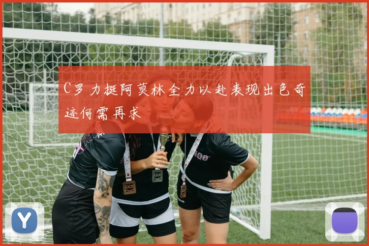 C罗力挺阿莫林全力以赴表现出色奇迹何需再求